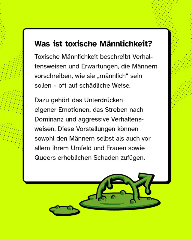 Was ist toxische Männlichkeit? Toxische Männlichkeit beschreibt Verhaltensweisen und Erwartungen, die Männern vorschreiben, wie sie „männlich“ sein sollen – oft auf schädliche Weise. Dazu gehört das Unterdrücken eigener Emotionen, das Streben nach Dominanz und aggressive Verhaltensweisen. Diese Vorstellungen können sowohl den Männern selbst als auch vor allem ihrem Umfeld und Frauen sowie Queers erheblichen Schaden zufügen.