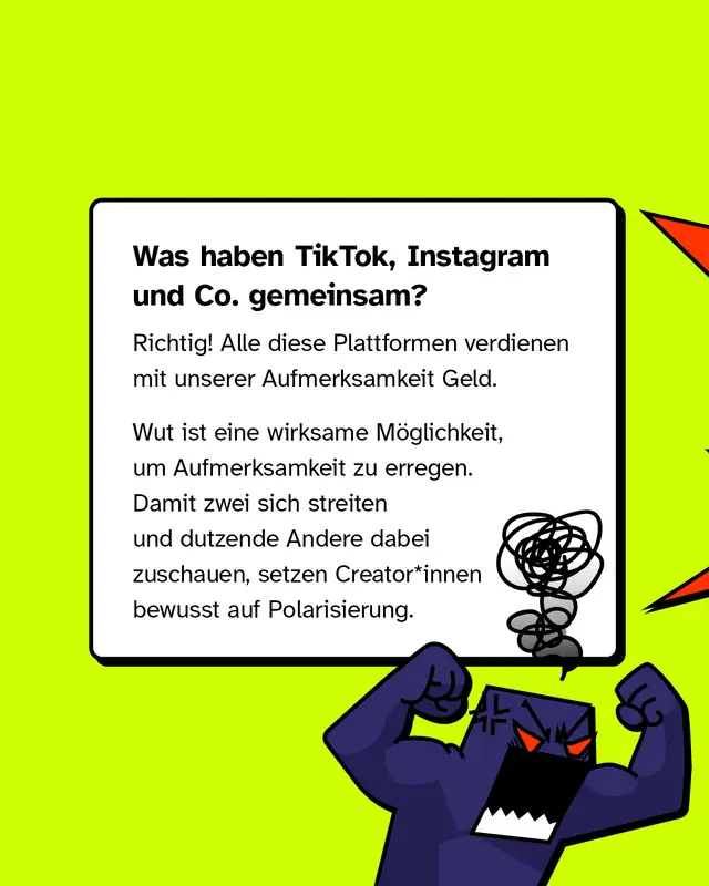 Was haben TikTok, Instagram und Co. gemeinsam? Richtig! Alle diese Plattformen verdienen mit unserer Aufmerksamkeit Geld.   Wut ist eine wirksame M&ouml;glichkeit, um Aufmerksamkeit zu erregen. Damit zwei sich streiten und dutzende Andere dabei zuschauen, setzen Creator*innen bewusst auf Polarisierung.
