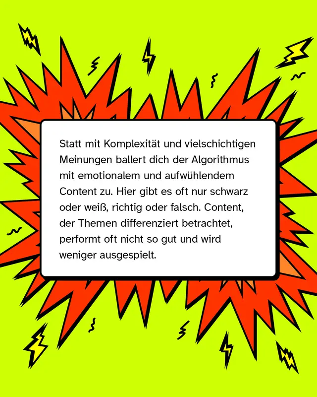Statt mit komplexen Perspektiven und vielschichtigen Meinungen ballert dich der Algorithmus mit emotionalem und aufw&uuml;hlendem Content zu. Hier gibt es oft nur schwarz oder wei&szlig;, richtig oder falsch. Content, der Themen differenziert betrachtet, performt oft nicht so gut und wird weniger ausgespielt.