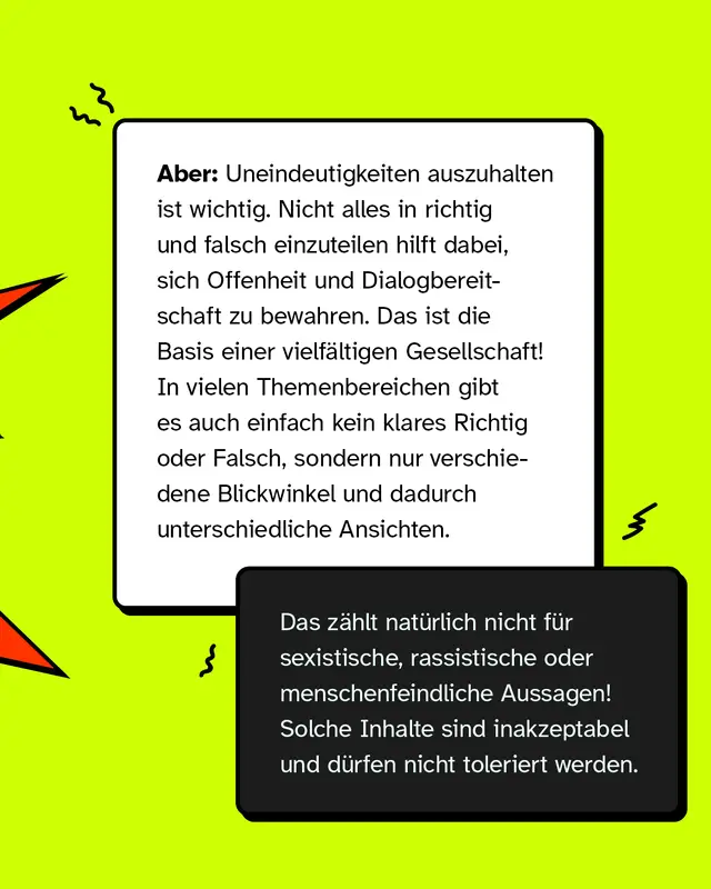 Aber: Uneindeutigkeiten auszuhalten ist wichtig. Nicht alles in richtig und falsch einzuteilen hilft dabei, sich Offenheit und Dialogbereitschaft zu bewahren. Das ist die Basis einer vielf&auml;ltigen Gesellschaft! In vielen Themenbereichen gibt es auch einfach kein klares Richtig oder Falsch, sondern nur verschiedene Blickwinkel und dadurch unterschiedliche Ansichten.   (K&ouml;nnte farblich hervorgehoben werden) Das z&auml;hlt nat&uuml;rlich nicht f&uuml;r sexistische, rassistische oder menschenfeindliche Aussagen! Solche Inhalte sind inakzeptabel und d&uuml;rfen nicht toleriert werden.
