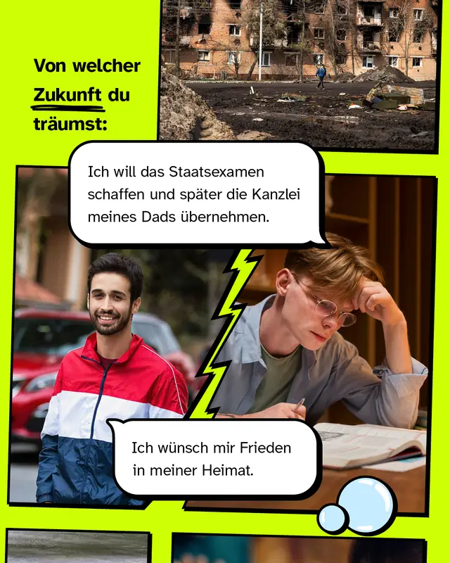 Von welcher Zukunft du tr&auml;umst  "Ich w&uuml;nsch mir Frieden in meiner Heimat"  /  "Ich will das Staatsexamen schaffen und sp&auml;ter die Kanzlei meines Dads &uuml;bernehmen."