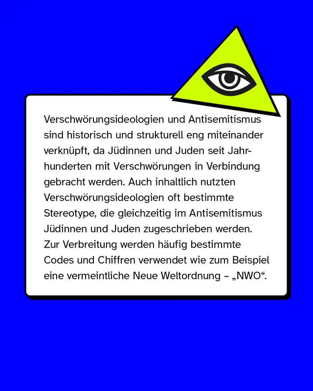 Verschw&ouml;rungsideologien und Antisemitismus sind historisch und strukturell eng miteinander verkn&uuml;pft, da J&uuml;dinnen und Juden seit Jahrhunderten mit Verschw&ouml;rungen in Verbindung gebracht werden.