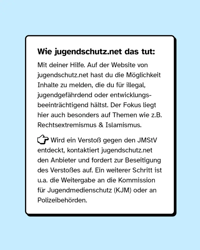 Wie Jugendschutz.Net das tut: Mit deiner Hilfe. Auf der Website hast du die Möglichkeit Inhalte zu melden, die du für illegal, jugendgefährdet oder entwicklungsbeträchtigend hältst.