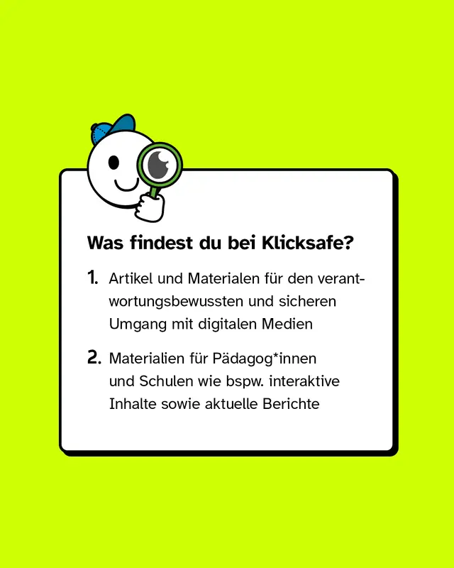 Was findest du bei Klicksafe? Artikel und Materialen für den verantwortungsbewussten und sicheren Umgang mit digitalen Medien und Materialien für Pädagog*innen und Schulen wie bspw. interaktive Inhalte sowie aktuelle Berichte.