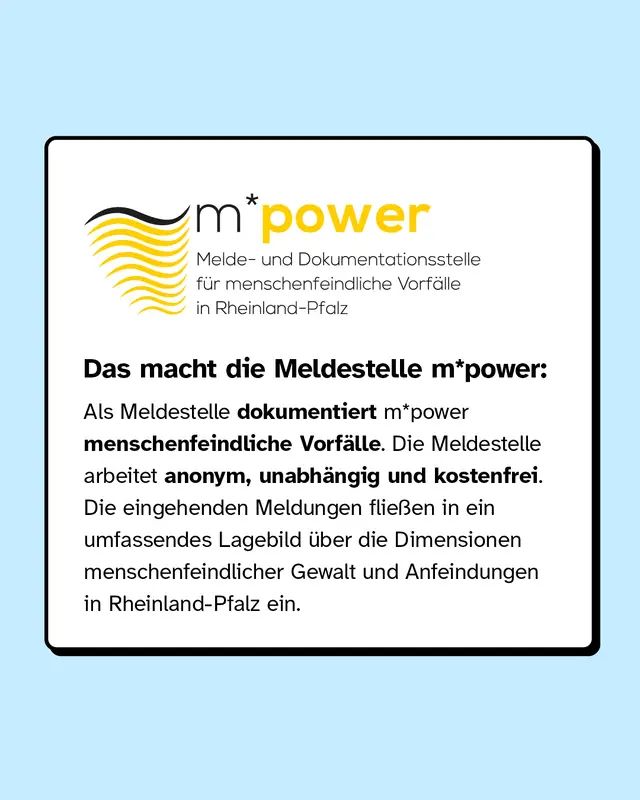 Das macht die Meldestelle m*power: Als Meldestelle dokumentiert sie menschenfeindliche Vorf&auml;lle. Die Meldestelle arbeitet anonym, unabh&auml;ngig und kostenfrei. Die eingehenden Meldungen flie&szlig;en in ein umfassendes Lagebild &uuml;ber die Dimensionen menschenfeindlicher Gewalt und Anfeindungen in Rheinland-Pfalz ein.
