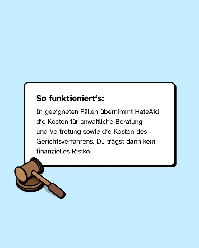 In geeigneten F&auml;llen &uuml;bernimmt HateAid die Kosten f&uuml;r anwaltliche Beratung und Vertretung sowie die Kosten des Gerichtsverfahrens. Du tr&auml;gst dann kein finanzielles Risiko.