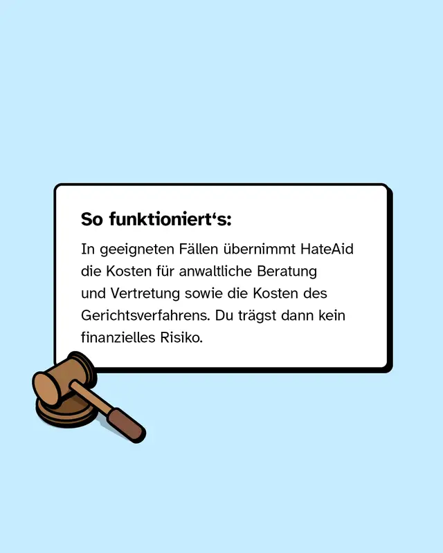 In geeigneten F&auml;llen &uuml;bernimmt HateAid die Kosten f&uuml;r anwaltliche Beratung und Vertretung sowie die Kosten des Gerichtsverfahrens. Du tr&auml;gst dann kein finanzielles Risiko.