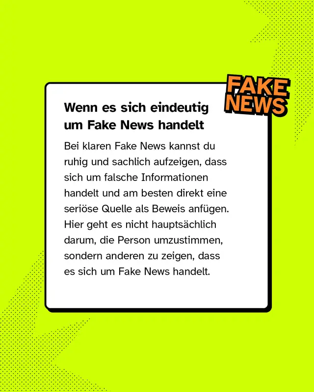 Wenn es sich eindeutig um Fake News handelt Bei klaren Fake News kannst du ruhig und sachlich aufzeigen, dass sich um falsche Informationen handelt und am besten direkt eine seri&ouml;se Quelle als Beweis anf&uuml;gen. Hier geht es nicht haupts&auml;chlich darum, die Person umzustimmen, sondern anderen zu zeigen, dass es sich um Fake News handelt.