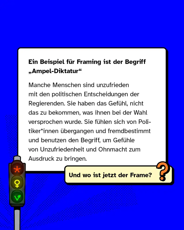 Ein Beispiel für Framing ist der Begriff „Ampel-Diktatur"   Manche Menschen sind unzufrieden mit den politischen Entscheidungen der Regierenden. Sie haben das Gefühl, nicht das zu bekommen, was ihnen bei der Wahl versprochen wurde. Sie fühlen sich von Politiker*innen übergangen und fremdbestimmt und benutzen den Begriff, um Gefühle von Unzufriedenheit und Ohnmacht zum Ausdruck zu bringen.