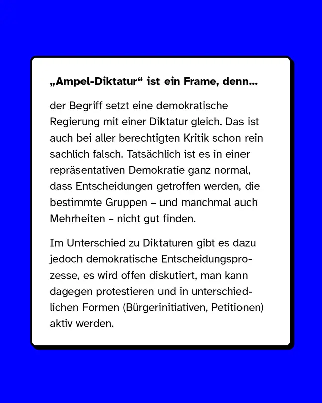 „Ampel-Diktatur" ist ein Frame, denn der Begriff setzt eine demokratische Regierung mit einer Diktatur gleich. Das ist auch bei aller berechtigten Kritik schon rein sachlich falsch. Tatsächlich ist es in einer repräsentativen Demokratie ganz normal, dass Entscheidungen getroffen werden, die bestimmte Gruppen – und manchmal auch Mehrheiten – nicht gut finden.   Im Unterschied zu Diktaturen gibt es dazu jedoch demokratische Entscheidungsprozesse, es wird offen diskutiert, man kann dagegen protestieren und in unterschiedlichen Formen (Bürgerinitiativen, Petitionen) aktiv werden.