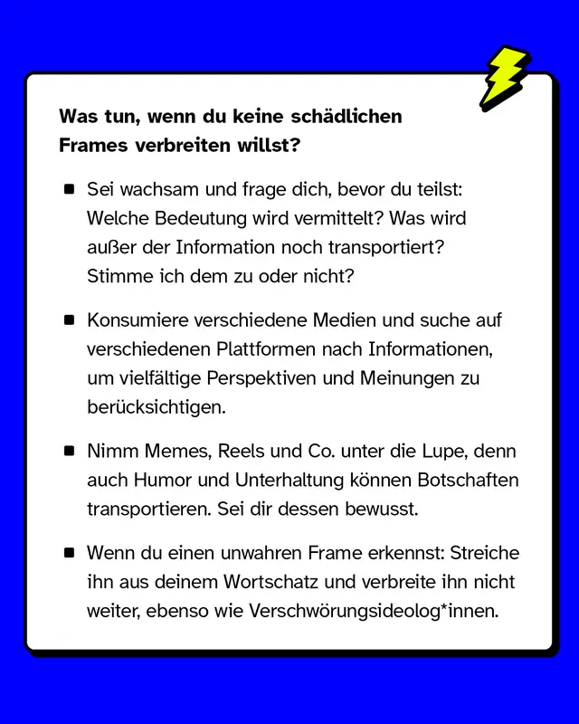 Was tun, wenn du keine sch&auml;dlichen Frames verbreiten willst? Sei wachsam und frage dich bevor du etwas teilst: Welche Bedeutung wird hier vermittelt? Was wird au&szlig;er der sachlichen Information noch transportiert? Stimme ich dem zu oder nicht? Konsumiere unterschiedliche Medien und suche nach Informationen auf verschiedenen Plattformen. So stellst du sicher, dass du m&ouml;glichst m&ouml;glichst vielf&auml;ltige Perspektiven und Meinungen ber&uuml;cksichtigst. Nimm auch Memes, Reels und Co. unter die Lupe. Auch Humor und Unterhaltung k&ouml;nnen unbewusst Botschaften transportieren. Sei dir dessen bewusst. Wenn du einen unwahren Frame durchschaut hast: Streiche ihn aus deinem Wortschatz und verbreite ihn nicht weiter.