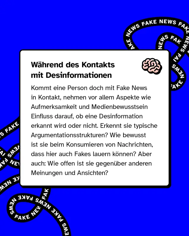 &Uuml;berschrift im Textkasten: "W&auml;hrend des Kontakts mit Desinformationen". Text beschreibt, dass Aufmerksamkeit, Medienbewusstsein und das Erkennen typischer Argumentationsmuster entscheidend sind, um Fakes zu erkennen. Au&szlig;erdem spielt die Offenheit gegen&uuml;ber anderen Meinungen eine Rolle. Rechts oben im Textkasten ein Gehirn-Symbol. Schwarzes "FAKE NEWS"-Band im Hintergrund.