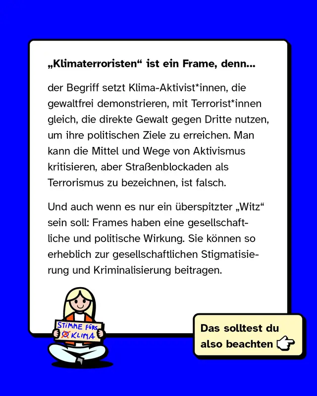 &bdquo;Klimaterroristen&ldquo; ist ein Frame, weil er Klima-Aktivistinnen, die gewaltfrei demonstrieren, mit Terroristinnen gleichsetzt, die Gewalt gegen Dritte anwenden. Stra&szlig;enblockaden als Terrorismus zu bezeichnen, ist falsch. Selbst als Witz hat dieser Frame gesellschaftliche und politische Wirkung, da er zur Stigmatisierung und Kriminalisierung beitragen kann.