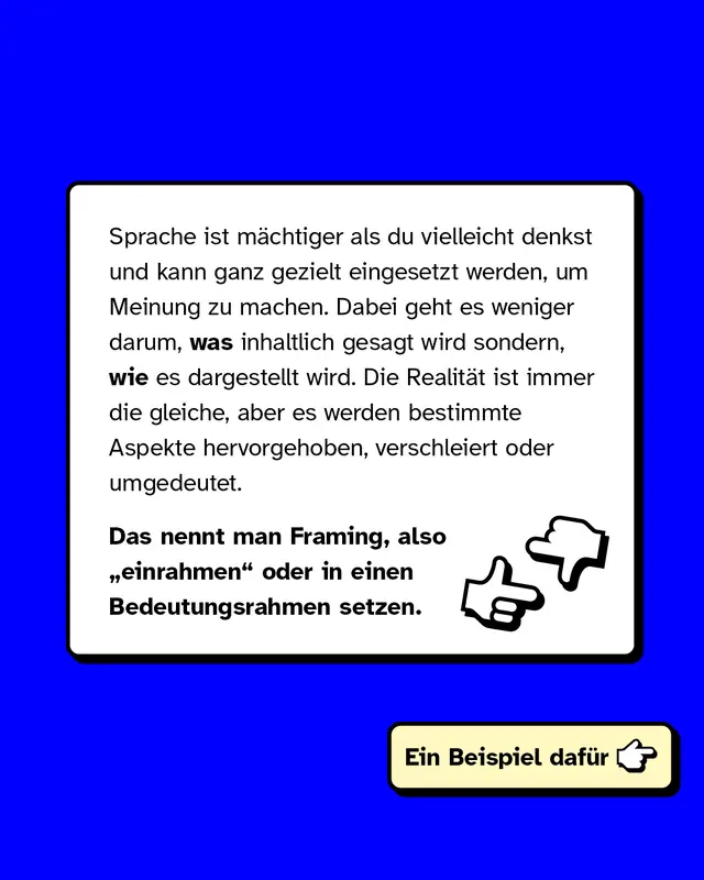 Sprache ist m&auml;chtig und wird oft gezielt eingesetzt, um Meinungen zu beeinflussen. Es geht weniger um den Inhalt, sondern um die Art und Weise, wie er dargestellt wird. Realit&auml;t bleibt gleich, aber bestimmte Aspekte werden hervorgehoben, verschleiert oder umgedeutet. Das nennt man Framing, also das Setzen eines Bedeutungsrahmens. Beispiel folgt.
