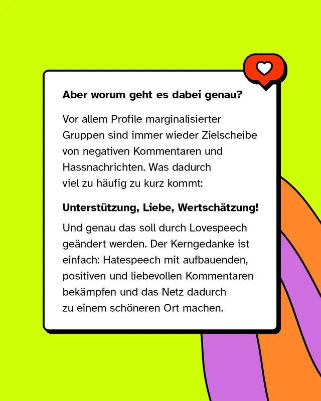 Aber worum geht es dabei genau?   Vor allem Profile marginalisierter Gruppen sind immer wieder Zielscheibe von negativen Kommentaren und Hassnachrichten. Was dadurch viel zu h&auml;ufig zu kurz kommt:   Unterst&uuml;tzung, Liebe, Wertsch&auml;tzung!   Und genau das soll durch Lovespeech ge&auml;ndert werden. Der Kerngedanke ist einfach: Hatespeech mit aufbauenden, positiven und liebevollen Kommentaren bek&auml;mpfen und das Netz dadurch zu einem sch&ouml;neren Ort machen.