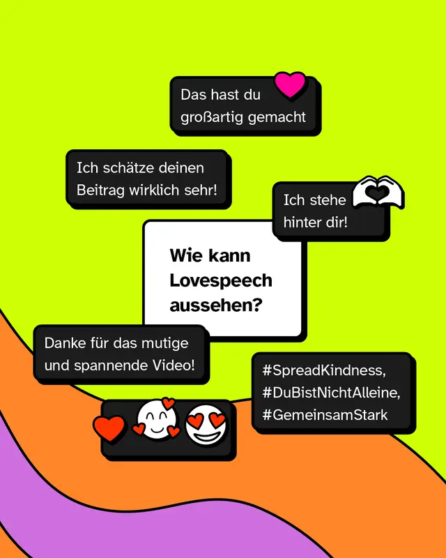 Wie kann Lovespeech aussehen?  &bdquo;Ich sch&auml;tze deinen Beitrag wirklich sehr!☺️&ldquo; &bdquo;Das hast du gro&szlig;artig gemacht❤️&ldquo; &bdquo;Ich stehe hinter dir!🫶🏾&ldquo; &bdquo;Danke f&uuml;r das mutige und spannende Video!&ldquo; &bdquo;❤️🥰😍&ldquo; &bdquo;#SpreadKindness, #DuBistNichtAlleine, #GemeinsamStark&ldquo;