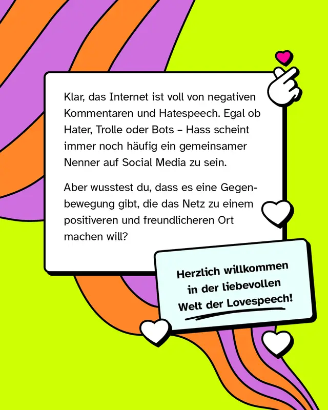 Klar, das Internet ist voll von negativen Kommentaren und Hatespeech. Egal ob Hater, Trolle oder Bots - Hass scheint immer noch h&auml;ufig ein gemeinsamer Nenner auf Social Media zu sein.   Aber wusstest du, dass es eine Gegenbewegung gibt, die das Netz zu einem positiveren und freundlicheren Ort machen will?   Herzlich willkommen in der liebevollen Welt der Lovespeech!