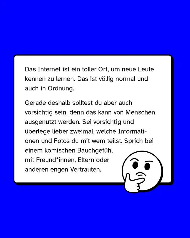 Das Internet ist ein toller Ort, um neue Leute kennen zu lernen. Das ist v&ouml;llig normal und auch in Ordnung.   Gerade deshalb solltest du aber auch vorsichtig sein, denn das kann von Menschen ausgenutzt werden. Sei vorsichtig und &uuml;berlege lieber zweimal, welche Informationen und Fotos du mit wem teilst. Sprich bei einem komischen Bauchgef&uuml;hl mit Freund*innen, Eltern oder anderen engen Vertrauten.