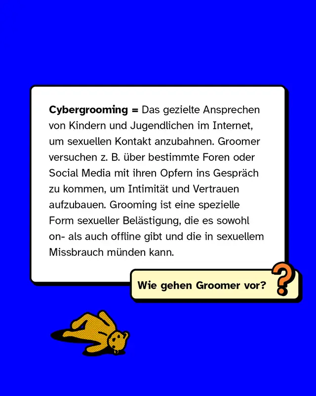 Cybergrooming = Das gezielte Ansprechen von Kindern und Jugendlichen im Internet, um sexuellen Kontakt anzubahnen. Groomer versuchen z. B. &uuml;ber bestimmte Foren oder Social Media mit ihren Opfern ins Gespr&auml;ch zu kommen, um Intimit&auml;t und Vertrauen aufzubauen. Grooming ist eine spezielle Form sexueller Bel&auml;stigung, die es sowohl on- als auch offline gibt und die in sexuellem Missbrauch m&uuml;nden kann.