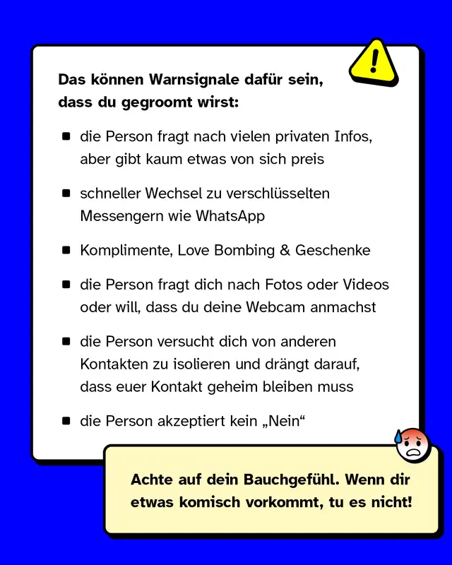 Das k&ouml;nnen Warnsignale daf&uuml;r sein, dass du gegroomt wirst:   - die Person fragt nach vielen privaten Infos, aber gibt kaum etwas von sich preis - schneller Wechsel zu privateren und verschl&uuml;sselten Messengerdiensten wie WhatsApp - Komplimente, Love Bombing & Geschenke - die Person fragt dich nach Fotos oder Videos oder will, dass du deine Webcam anmachst - die Person versucht dich von anderen Kontakten zu isolieren und dr&auml;ngt darauf, dass euer Kontakt geheim bleiben muss - die Person akzeptiert kein &bdquo;Nein"