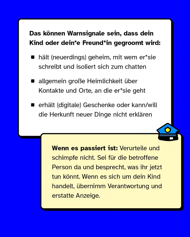 Das k&ouml;nnen Warnsignale sein, dass dein Kind oder dein*e Freund*in gegroomt wird:   - h&auml;lt (neuerdings) geheim, mit wem er*sie schreibt und isoliert sich zum chatten - allgemein gro&szlig;e Heimlichkeit &uuml;ber Kontakte und Orte, an die er*sie geht - erh&auml;lt (digitale) Geschenke oder kann/will die Herkunft neuer Dinge nicht erkl&auml;ren   Wenn es passiert ist: Verurteile und schimpfe nicht. Sei f&uuml;r die betroffene Person da und besprecht, was ihr jetzt tun k&ouml;nnt. Wenn es sich um dein Kind handelt, &uuml;bernimm Verantwortung und erstatte Anzeige.