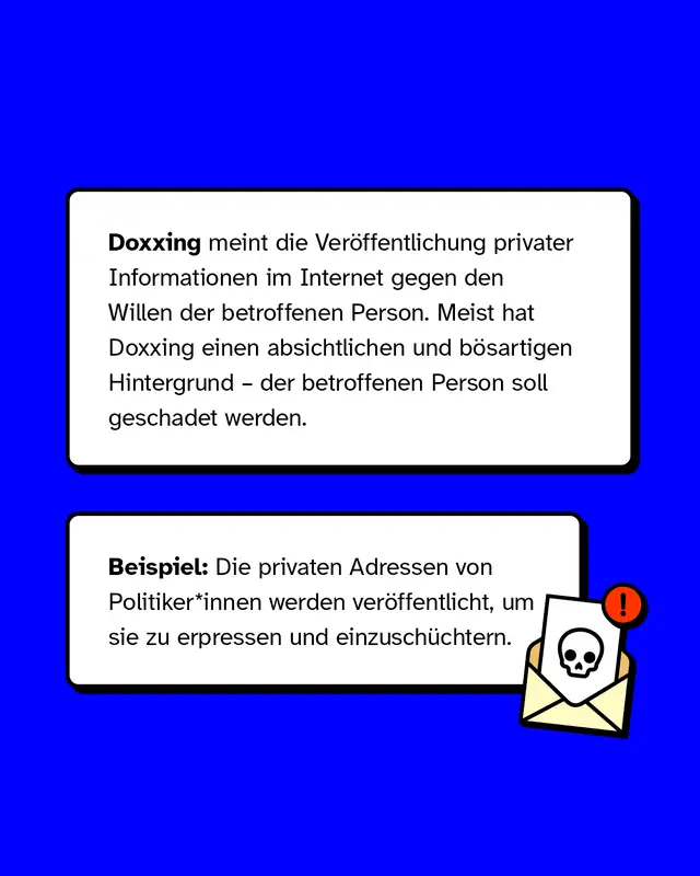 Doxxing meint die Veröffentlichung privater Informationen im Internet gegen den Willen der betroffenen Person. Meist hat Doxxing einen absichtlichen und bösartigen Hintergrund – der betroffenen Person soll geschadet werden.   Beispiel: Die privaten Adressen von Politiker*innen werden veröffentlicht, um sie zu erpressen und einzuschüchtern.