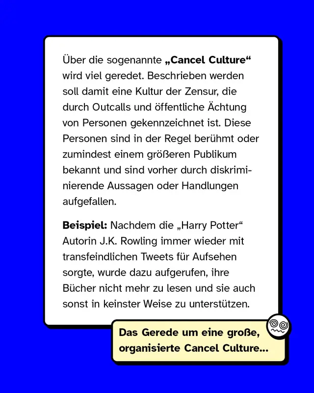 &Uuml;ber die sogenannte &bdquo;Cancel Culture" wird viel geredet. Beschrieben werden soll damit eine Kultur der Zensur, die durch Outcalls und &ouml;ffentliche &Auml;chtung von Personen gekennzeichnet ist. Diese Personen sind in der Regel ber&uuml;hmt oder zumindest einem gr&ouml;&szlig;eren Publikum bekannt und sind vorher durch diskriminierende Aussagen oder Handlungen aufgefallen.   Beispiel: Nachdem die &bdquo;Harry Potter&ldquo; - Autorin J.K. Rowling immer wieder mit transfeindlichen Tweets f&uuml;r Aufsehen sorgte, wurde dazu aufgerufen, ihre B&uuml;cher nicht mehr zu lesen und sie auch sonst in keinster Weise zu unterst&uuml;tzen.