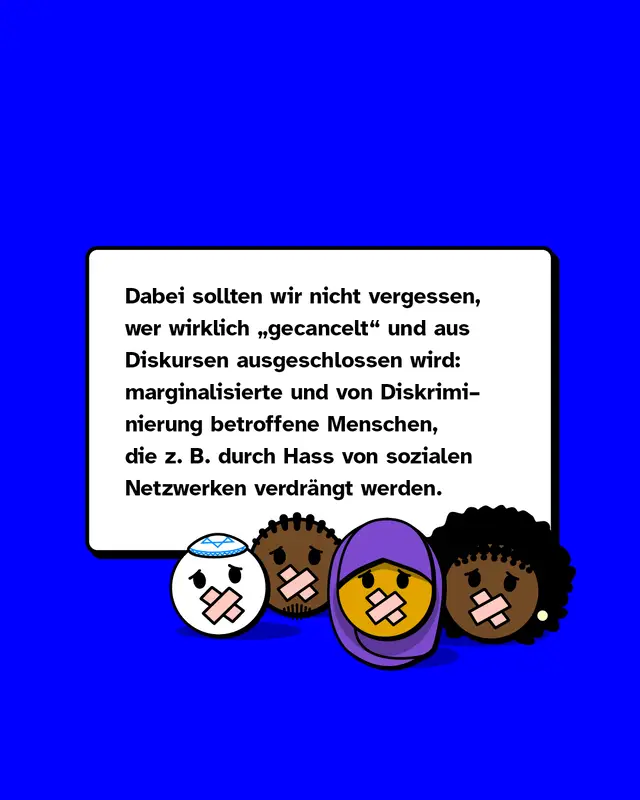 Dabei sollten wir nicht vergessen, wer wirklich &bdquo;gecancelt" und aus Diskursen ausgeschlossen wird: marginalisierte und von Diskriminierung betroffene Menschen, die zum Beispiel durch Hass von sozialen Netzwerken verdr&auml;ngt werden.