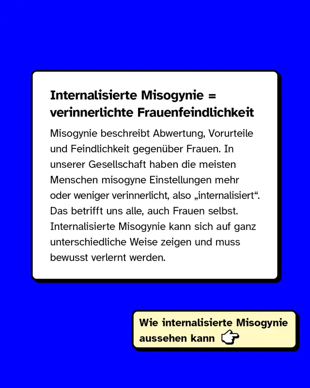 Internalisierte Misogynie ist gleich verinnerlichte Frauenfeindlichkeit. Misogynie beschreibt Abwertung, Vorurteile und Feindlichkeit gegen&uuml;ber Frauen. In unserer Gesellschaft haben die meisten Menschen misogyne Einstellungen mehr oder weniger verinnerlicht, also internalisiert. Das betrifft uns alle, auch Frauen selbst. Internalisierte Misogynie kann sich auf ganz unterschiedliche Weise zeigen und muss bewusst verlernt werden.