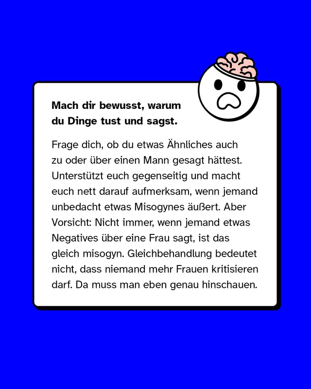 Was tun? Mach dir bewusst, warum du Dinge tust und sagst. Frage dich, ob du etwas Ähnliches auch zu oder über einen Mann gesagt hättest. Unterstützt euch gegenseitig und macht euch nett darauf aufmerksam, wenn jemand unbedacht etwas Misogynes äußert. Aber Vorsicht: Nicht immer, wenn jemand etwas Negatives über eine Frau sagt, ist das gleich misogyn. Gleichbehandlung bedeutet nicht, dass niemand mehr Frauen kritisieren darf. Da muss man eben genau hinschauen.