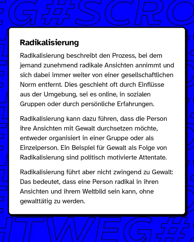Radikalisierung Radikalisierung bezeichnet den Prozess, bei dem jemand immer extremere Ansichten entwickelt und sich von gesellschaftlichen Normen entfernt. Dieser Wandel kann durch &auml;u&szlig;ere Einfl&uuml;sse wie soziale Medien, Gruppen oder pers&ouml;nliche Erlebnisse ausgel&ouml;st werden.   Radikalisierung f&uuml;hrt nicht zwangsl&auml;ufig zu Gewalt, aber in manchen F&auml;llen, wie bei politisch motivierten Attentaten, kann dies der Fall sein.