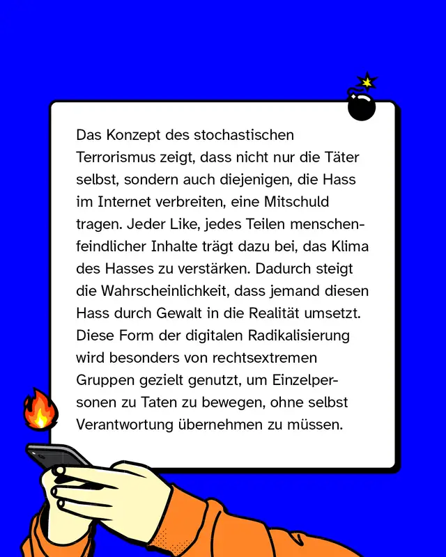 Das Konzept des stochastischen Terrorismus zeigt, dass nicht nur die Täter*innen selbst, sondern auch diejenigen, die Hass im Internet verbreiten, eine Mitschuld tragen. Jeder Like, jedes Teilen menschenfeindlicher Inhalte trägt dazu bei, das Klima des Hasses zu verstärken. Dadurch steigt die Wahrscheinlichkeit, dass jemand diesen Hass durch Gewalt in die Realität umsetzt. Diese Form der digitalen Radikalisierung wird besonders von rechtsextremen Gruppen gezielt genutzt, um Einzelpersonen zu Taten zu bewegen, ohne selbst Verantwortung übernehmen zu müssen.