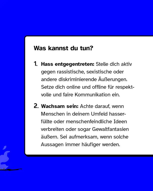 Was kannst du tun?   1. Hass entgegentreten: Stelle dich aktiv gegen rassistische, sexistische oder andere diskriminierende Äußerungen. Setze dich online und offline für respektvolle und faire Kommunikation ein.   2. Wachsam sein: Achte darauf, wenn Menschen in deinem Umfeld hasserfüllte oder menschenfeindliche Ideen verbreiten oder sogar Gewaltfantasien äußern. Sei aufmerksam, wenn solche Aussagen immer häufiger werden.