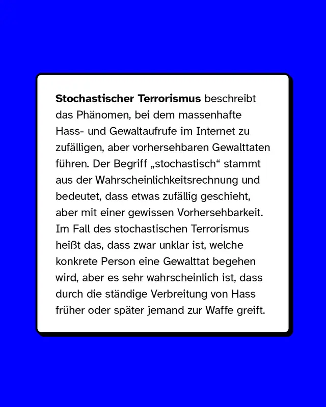 Stochastischer Terrorismus beschreibt das Phänomen, bei dem massenhafte Hass- und Gewaltaufrufe im Internet zu zufälligen, aber vorhersehbaren Gewalttaten führen. Der Begriff „stochastisch“ stammt aus der Wahrscheinlichkeitsrechnung und bedeutet, dass etwas zufällig geschieht, aber mit einer gewissen Vorhersehbarkeit. Im Fall des stochastischen Terrorismus heißt das, dass zwar unklar ist, welche konkrete Person eine Gewalttat begehen wird, aber es sehr wahrscheinlich ist, dass durch die ständige Verbreitung von Hass früher oder später jemand zur Waffe greift.