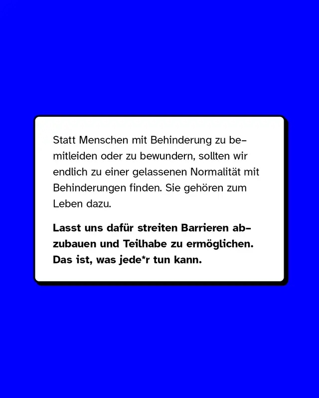 Statt Menschen mit Behinderung zu bemitleiden oder zu bewundern, sollten wir endlich zu einer gelassenen Normalität mit Behinderungen finden. Sie gehören zum Leben dazu. Lasst uns dafür streiten Barrieren abzubauen und Teilhabe zu ermöglichen. Das ist, was jede*r tun kann.