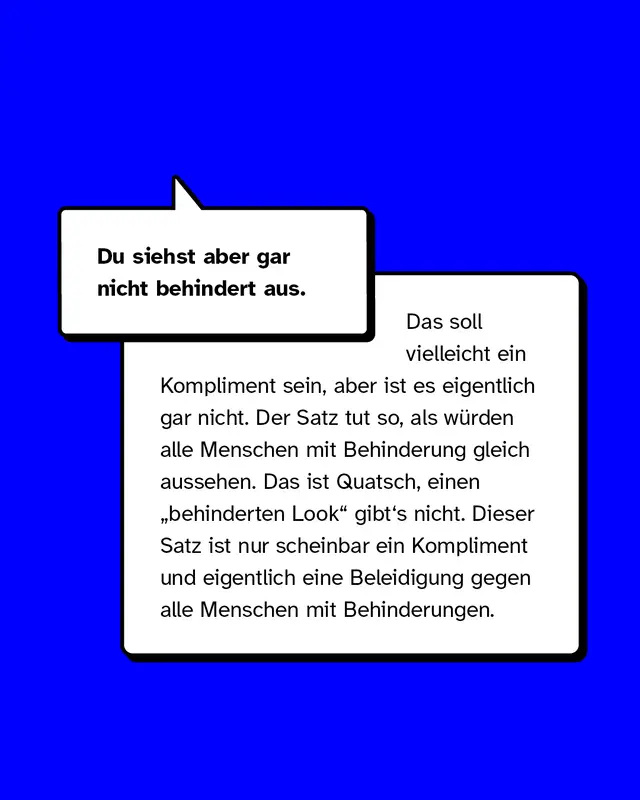 Beispiele für Mikroaggressionen gegen Menschen mit Behinderung. Du siehst aber gar nicht behindert aus. Das soll vielleicht ein Kompliment sein, aber ist es eigentlich gar nicht. Der Satz tut so, als würden alle Menschen mit Behinderung gleich aussehen. Das ist Quatsch, einen „behinderten Look" gibt's nicht. Dieser Satz ist nur scheinbar ein Kompliment und eigentlich eine Beleidigung gegen alle Menschen mit Behinderungen.