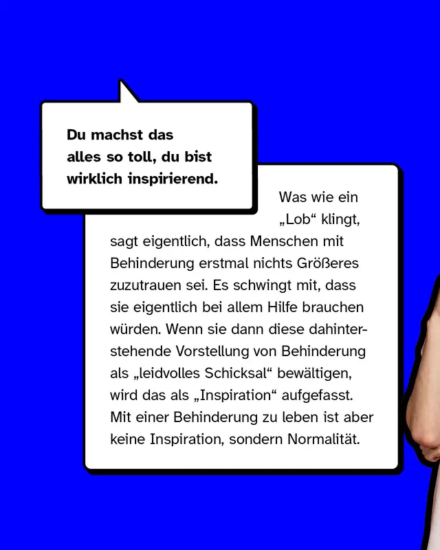 Du machst das alles so toll, du bist wirklich inspirierend. Was wie ein Lob klingt, sagt eigentlich, dass Menschen mit Behinderung erstmal nichts Größeres zuzutrauen sei. Es schwingt mit, dass sie eigentlich bei allem Hilfe brauchen würden. Wenn sie dann diese dahinterstehende Vorstellung von Behinderung als leidvolles Schicksal bewältigen, wird das als Inspiration aufgefasst. Mit einer Behinderung zu leben ist aber keine Inspiration, sondern Normalität.