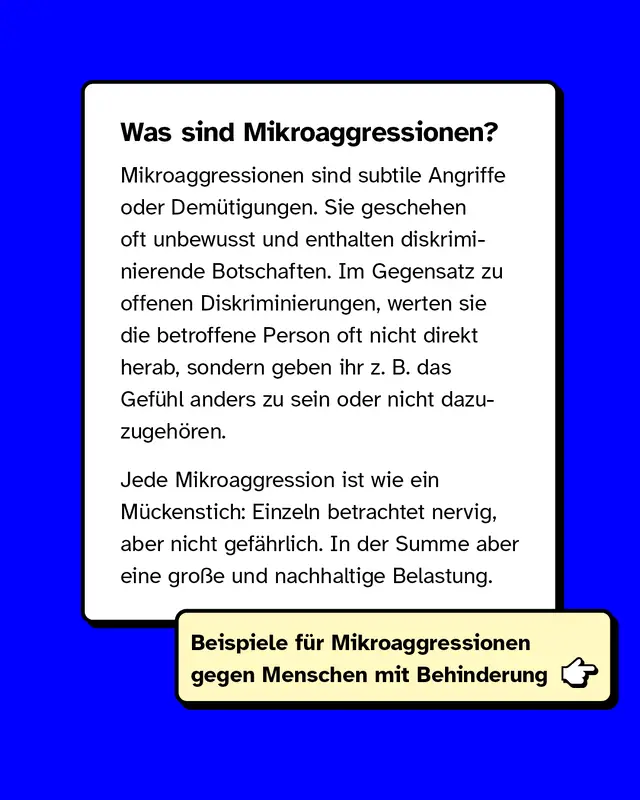 Was sind Mikroaggressionen? Mikroaggressionen sind subtile Angriffe oder Demütigungen. Sie geschehen oft unbewusst und enthalten diskriminierende Botschaften. Im Gegensatz zu offenen Diskriminierungen, werten sie die betroffene Person oft nicht direkt herab, sondern geben ihr z. B. das Gefühl anders zu sein oder nicht dazuzugehören.  Jede Mikroaggression ist wie ein Mückenstich: Einzeln betrachtet nervig, aber nicht gefährlich. In der Summe aber eine große und nachhaltige Belastung.