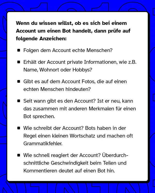 Wenn du wissen willst, ob es sich um einen Bot handelt, dann prüfe Anzeichen wie: Folgt der Account echten Menschen? Seit wann gibt es den Account?