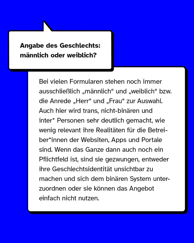 Angabe des Geschlechts: m&auml;nnlich oder weiblich? Bei vielen Formularen stehen noch immer ausschlie&szlig;lich &bdquo;m&auml;nnlich&ldquo; und &bdquo;weiblich&ldquo; bzw. die Anrede &bdquo;Herr&ldquo; und &bdquo;Frau&ldquo; zur Auswahl. Auch hier wird trans, nicht-bin&auml;ren und inter* Personen sehr deutlich gemacht, wie wenig relevant ihre Realit&auml;ten f&uuml;r die Betreiber*innen der Websiten, Apps und Portale sind. Wenn das ganze dann auch noch ein Pflichtfeld ist, sind sie gezwungen, entweder ihre Geschlechtsidentit&auml;t unsichtbar zu machen und sich dem bin&auml;ren System unterzuordnen oder sie k&ouml;nnen das Angebot einfach nicht nutzen.