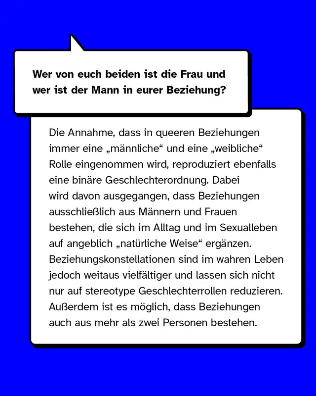 Wer von euch beiden ist die Frau und wer ist der Mann in eurer Beziehung?  Die Annahme, dass in queeren Beziehungen immer eine &bdquo;m&auml;nnliche&ldquo; und eine &bdquo;weibliche&ldquo; Rolle eingenommen wird, reproduziert ebenfalls eine bin&auml;re Geschlechterordnung. Es wird davon ausgegangen, dass Beziehungen ausschlie&szlig;lich aus zwei gegengeschlechtlichen Personen bestehen, die sich im Alltag sowie im Sexualleben auf nat&uuml;rliche Weise erg&auml;nzen. Beziehungskonstellationen sind im wahren Leben jedoch weitaus vielf&auml;ltiger und lassen sich nicht nur auf stereotype Geschlechterrollen reduzieren. Au&szlig;erdem ist es m&ouml;glich, dass Beziehungen auch aus mehr als zwei Personen bestehen.