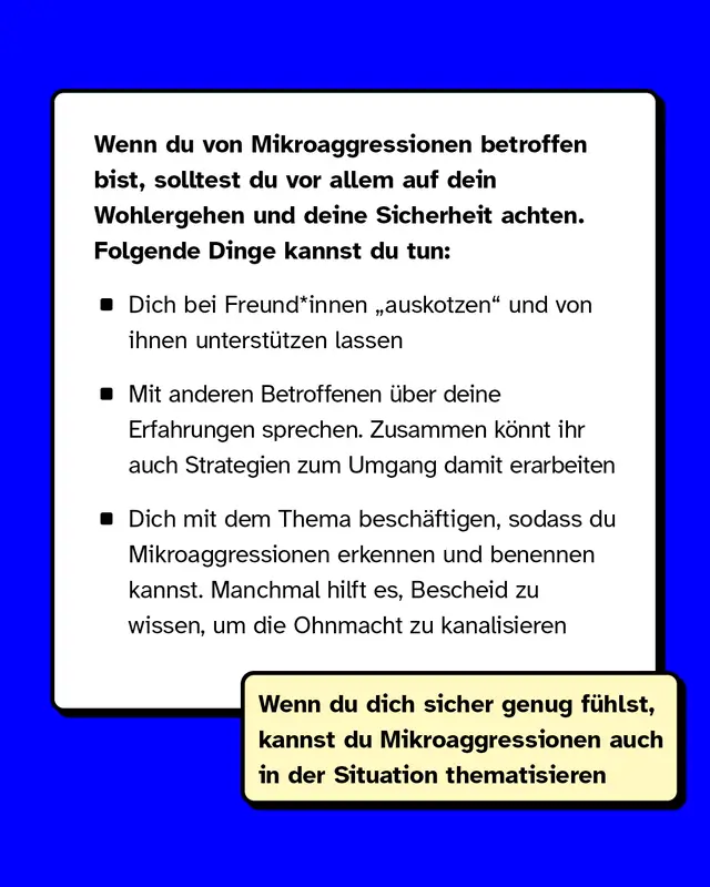 Wenn du von Mikroaggressionen betroffen bist, solltest du vor allem auf dein Wohlergehen und deine Sicherheit achten. Folgende Dinge kannst du tun: Dich bei Freund*innen auskotzen und von ihnen unterst&uuml;tzen lassen. Mit anderen Betroffenen &uuml;ber deine Erfahrungen sprechen. Zusammen k&ouml;nnt ihr auch Strategien zum Umgang damit erarbeiten. Dich mit dem Thema besch&auml;ftigen, sodass du Mikroaggressionen erkennen und benennen kannst. Manchmal hilft es, Bescheid zu wissen, um die Ohnmacht zu kanalisieren.