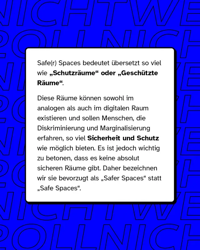 Safe und Safer Spaces bedeutet übersetzt so viel wie Schutzräume oder Geschützte Räume. Diese Räume können sowohl im analogen als auch im digitalen Raum existieren und sollen Menschen, die Diskriminierung und Marginalisierung erfahren, so viel Sicherheit und Schutz wie möglich bieten.