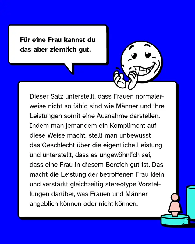 F&uuml;r eine Frau kannst du das aber ziemlich gut. Dieser Satz unterstellt, dass Frauen normalerweise nicht so f&auml;hig sind wie M&auml;nner und ihre Leistungen somit eine Ausnahme darstellen. Indem man jemandem ein Kompliment auf diese Weise macht, stellt man unbewusst das Geschlecht &uuml;ber die eigentliche Leistung und unterstellt, dass es ungew&ouml;hnlich sei, dass eine Frau in diesem Bereich gut ist. Das macht die Leistung der betroffenen Frau klein und verst&auml;rkt gleichzeitig stereotype Vorstellungen dar&uuml;ber, was Frauen und M&auml;nner angeblich k&ouml;nnen oder nicht k&ouml;nnen.