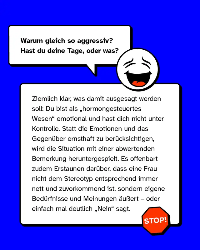 Beispiele f&uuml;r sexistische Mikroaggressionen: Warum gleich so aggressiv? Hast du deine Tage, oder was? Ziemlich klar, was damit ausgesagt werden soll: Du bist als &bdquo;hormongesteuertes Wesen" emotional und hast dich nicht unter Kontrolle. Statt die Emotionen und das Gegen&uuml;ber ernsthaft zu ber&uuml;cksichtigen, wird die Situation mit einer abwertenden Bemerkung heruntergespielt. Es offenbart zudem Erstaunen dar&uuml;ber, dass eine Frau nicht dem Stereotyp entsprechend immer nett und zuvorkommend ist, sondern eigene Bed&uuml;rfnisse und Meinungen &auml;u&szlig;ert &ndash; oder einfach mal deutlich &bdquo;Nein" sagt.