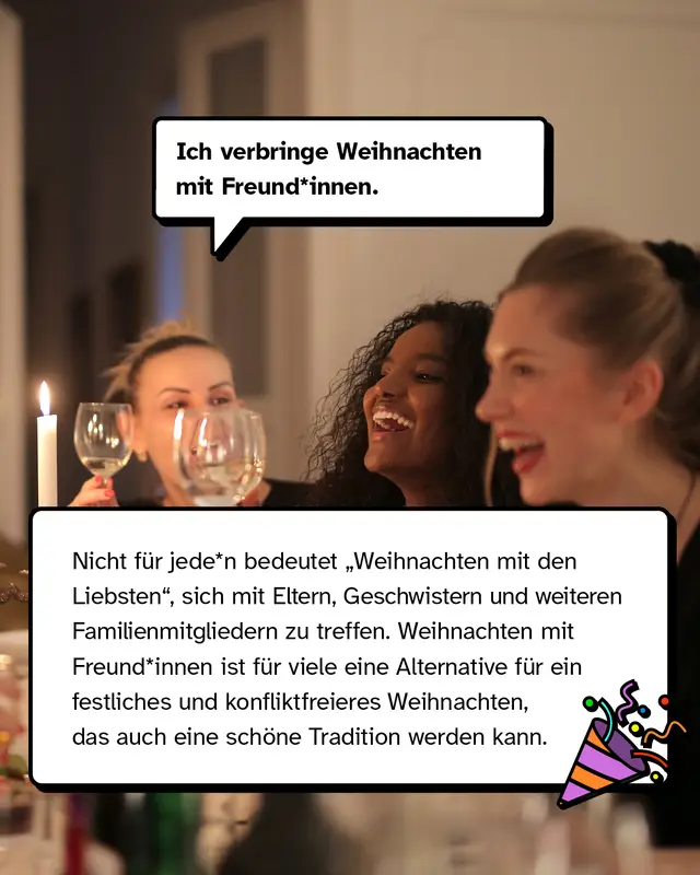 &bdquo;Ich verbringe Weihnachten mit Freund*innen.&ldquo; Nicht f&uuml;r jede*n bedeutet &bdquo;Weihnachten mit den Liebsten", sich mit Eltern, Geschwistern und weiteren Familienmitgliedern zu treffen. Weihnachten mit Freund*innen ist f&uuml;r viele Leute eine Alternative f&uuml;r ein festliches und konfliktfreieres Weihnachten, das auch eine sch&ouml;ne Tradition werden kann.