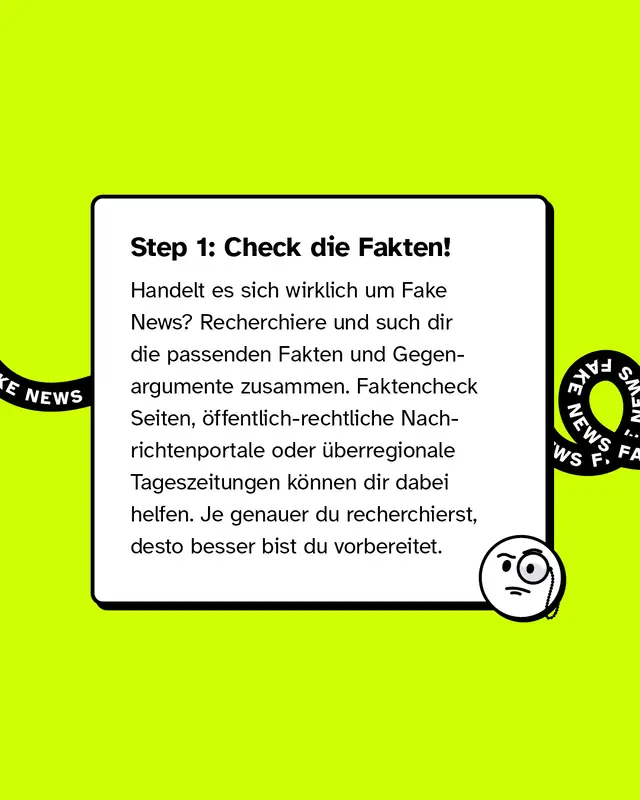 Step 1: Check die Fakten! Handelt es sich wirklich um Fake News? Recherchiere und such dir die passenden Fakten und Gegenargumente zusammen. Faktencheck-Seiten, &ouml;ffentlich-rechtliche Nachrichtenportale oder &uuml;berregionale Tageszeitungen k&ouml;nnen dir dabei helfen. Je genauer du recherchierst, desto besser bist du vorbereitet.