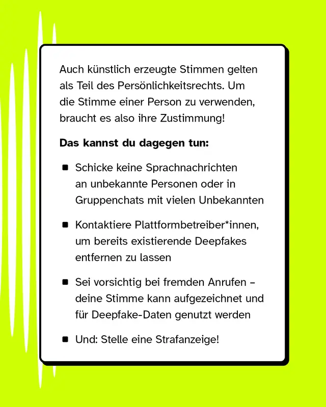 Auch kuenstlich erzeugte Stimmen gelten als Teil des Persoenlichkeitsrechts. Um die Stimme einer Person zu verwenden braucht es also ihre Zustimmung. Das kannst du dagegen tun: Schicke keine Sprachnachrichten an unbekannte Personen oder in Gruppenchats mit vielen Unbekannten. Kontaktiere Plattformbetreiber um bereits existierende Deepfakes entfernen zu lassen. Sei vorsichtig bei fremden Anrufen denn deine Stimme kann aufgezeichnet und fuer Deepfake-Daten genutzt werden. Und stelle eine Strafanzeige.