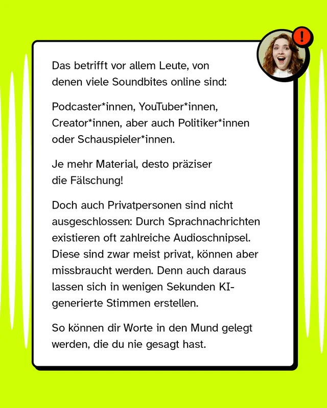 Das betrifft vor allem Leute von denen viele Soundbites online sind wie Podcaster YouTuber Creator aber auch Politiker oder Schauspieler. Je mehr Material desto praeziser die Faelschung. Doch auch Privatpersonen sind nicht ausgeschlossen. Durch Sprachnachrichten existieren oft zahlreiche Audioschnipsel. Diese sind meist privat koennen aber missbraucht werden denn auch daraus lassen sich in wenigen Sekunden KI-generierte Stimmen erstellen. So koennen dir Worte in den Mund gelegt werden die du nie gesagt hast.