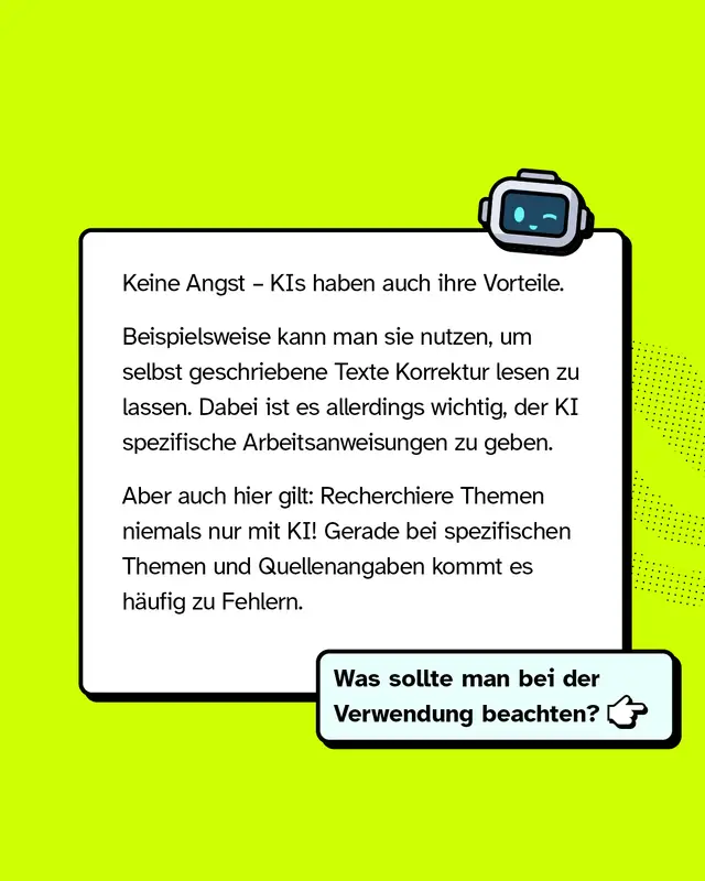 Keine Angst &ndash; KIs haben auch ihre Vorteile. Beispielsweise kann man sie nutzen, um selbst geschriebene Texte Korrektur lesen zu lassen. Dabei ist es allerdings wichtig, der KI spezifische Arbeitsanweisungen zu geben. Aber auch hier gilt: Recherchiere Themen niemals nur mit KI! Gerade bei spezifischen Themen und Quellenangaben kommt es h&auml;ufig zu Fehlern. Was sollte man bei der Verwendung beachten?
